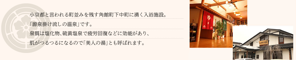 小京都と言われる町並みを残す角館町下中町に湧く入浴施設。「源泉掛け流しの温泉」です。泉質は塩化物、硫黄塩泉で疲労回復などに効能があり、飲用すれば、慢性便秘や痛風、胆石症などに効きます。肌がつるつるになるので「美人の湯」とも呼ばれます。