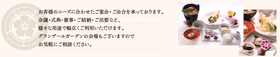 お客様のニーズに合わせたご宴会・ご会合を承っております。会議・式典・催事・ご法要など、様々な用途で幅広くご利用いただけます。グランデールガーデンの会場もございますのでお気軽にご相談ください。